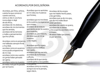 Acordaos, por Dios, señora, cuánto ha que comencé vuestro servicio, cómo un día ni una hora nunca dejo ni dejé de tal oficio; acordaos de mis dolores, acordaos de mis tormentos que he sentido; acordaos de los temores y males y pensamientos que he sufrido. Acordaos como en presencia me hallastes siempre firme y muy leal; acordaos como en ausencia nunca pude arrepentirme de mi mal; acordaos como soy vuestro sin jamás haber pensado ser ajeno; acordaos como no muestro el medio mal que he pasado por ser bueno. Acordaos que no sentistes en mi vida una mudanza que hiciese; acordaos que no me distes en la vuestra una esperanza que viviese; acordaos de la tristura que siento yo por la vuestra que mostráis; acordaos ya, por mesura, del dolor que en mí se muestra y vos negáis. Acordaos que fui sujeto y soy a vuestra belleza con razón; acordaos que soy secreto, acordaos de mi firmeza y afición; acordaos de lo que siento cuando parto y vos quedáis o vos partís; acordaos como no miento, aunque vos no lo pensáis, según decís. Acordaos de los enojos que me habéis hecho pasar, y los gemidos; acordaos que ya de mis ojos, que de mis males llorar están perdidos; acordaos de cuánto os quiero; acordaos de mi deseo y mis suspiros; acordaos como  si muero de estos males que poseo, es por serviros. ACORDAOS,POR DIOS,SEÑORA 