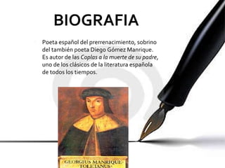 Poeta español del prerrenacimiento, sobrino del también poeta Diego Gómez Manrique. Es autor de las  Coplas a la muerte de su padre , uno de los clásicos de la literatura española de todos los tiempos. 