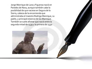 Jorge Manrique de Lara y Figueroa nació en Paredes de Nava, aunque también cabe la posibilidad de que naciese en Segura de la Sierra, cabeza de la encomienda que administraba el maestre Rodrigo Manrique, su padre, y principal estancia de los Manrique. También se suele afirmar que nació entre la segunda mitad de 1439 y la primera de 1440  