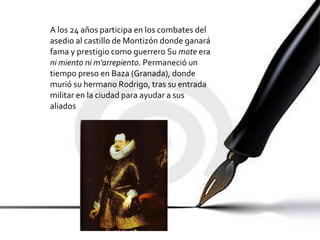 A los 24 años participa en los combates del asedio al castillo de Montizón donde ganará fama y prestigio como guerrero Su  mote  era  ni miento ni m'arrepiento . Permaneció un tiempo preso en Baza (Granada), donde murió su hermano Rodrigo, tras su entrada militar en la ciudad para ayudar a sus aliados 