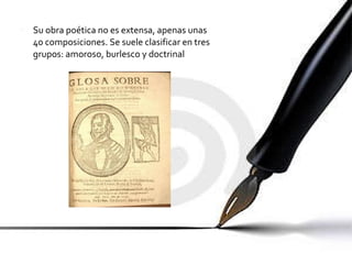 Su obra poética no es extensa, apenas unas 40 composiciones. Se suele clasificar en tres grupos: amoroso, burlesco y doctrinal 