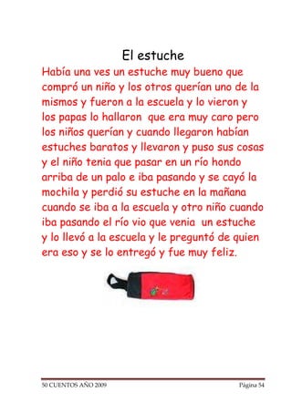 El estuche
Había una ves un estuche muy bueno que
compró un niño y los otros querían uno de la
mismos y fueron a la escuela y lo vieron y
los papas lo hallaron que era muy caro pero
los niños querían y cuando llegaron habían
estuches baratos y llevaron y puso sus cosas
y el niño tenia que pasar en un río hondo
arriba de un palo e iba pasando y se cayó la
mochila y perdió su estuche en la mañana
cuando se iba a la escuela y otro niño cuando
iba pasando el río vio que venia un estuche
y lo llevó a la escuela y le preguntó de quien
era eso y se lo entregó y fue muy feliz.




50 CUENTOS AÑO 2009                     Página 54
 