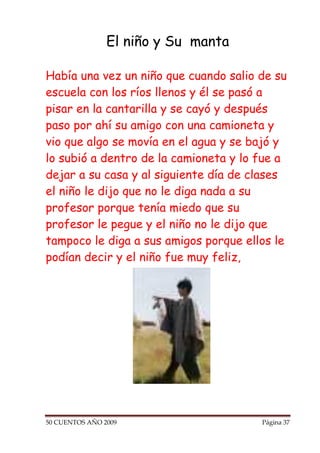El niño y Su manta

Había una vez un niño que cuando salio de su
escuela con los ríos llenos y él se pasó a
pisar en la cantarilla y se cayó y después
paso por ahí su amigo con una camioneta y
vio que algo se movía en el agua y se bajó y
lo subió a dentro de la camioneta y lo fue a
dejar a su casa y al siguiente día de clases
el niño le dijo que no le diga nada a su
profesor porque tenía miedo que su
profesor le pegue y el niño no le dijo que
tampoco le diga a sus amigos porque ellos le
podían decir y el niño fue muy feliz,




50 CUENTOS AÑO 2009                    Página 37
 