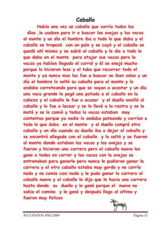 Caballo
       Había una vez un caballo que corría todos los
  días ,lo usaban para ir a buscar las ovejas y las vacas
al monte y un día el hombre iba a todo lo que daba y el
caballo se tropezó con un palo y se cayó y el caballo se
quedó ahí mismo y se subió al caballo y le dio a todo lo
que daba en el monte para atajar sus vacas pero la
vacas ya habían llegado al corral y él se enojó mucho
porque lo hicieron leso y el tubo que recorrer todo el
monte y ya nunca mas las fue a buscar se iban solas y un
día el hombre lo soltó su caballo para el monte y lo
andaba correteando para que se vayan a acostar y un día
una vaca grande le pegó una patada a el caballo en la
cabeza y el caballo le fue a acusar y el dueño ensilló al
caballo y lo fue a lacear y se lo llevó a la rastra y se lo
mató y se lo comió y todas lo vacas estaban muy
contentas porque ya nadie lo andaba pateando y corrían a
todo lo que daba en el monte y el dueño compró otro
caballo y un día cuando su dueño iba a dejar el caballo y
se encontró allegado con el caballo y lo soltó y se fueron
al monte donde estaban las vacas y las ovejas y se
fueron y hicieron una carrera pero el caballo nuevo los
gano a todos en correr y las vacas con la ovejas se
entrenaban para ganarle pero nunca le pudieron ganar la
carrera y el otro caballo estaba muy gordo y no corría
nada y no comía casi nada y le pudo ganar la carrera al
caballo nuevo y el caballo le dijo que le hacia una carrera
hasta donde su dueño y le ganó porque el nuevo no
sabia el camino y le ganó y después llego al ultimo y
fueron muy felices


50 CUENTOS AÑO 2009                                 Página 11
 