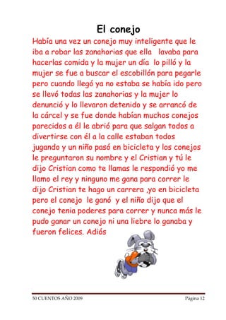 El conejo
Había una vez un conejo muy inteligente que le
iba a robar las zanahorias que ella lavaba para
hacerlas comida y la mujer un día lo pilló y la
mujer se fue a buscar el escobillón para pegarle
pero cuando llegó ya no estaba se había ido pero
se llevó todas las zanahorias y la mujer lo
denunció y lo llevaron detenido y se arrancó de
la cárcel y se fue donde habían muchos conejos
parecidos a él le abrió para que salgan todos a
divertirse con él a la calle estaban todos
jugando y un niño pasó en bicicleta y los conejos
le preguntaron su nombre y el Cristian y tú le
dijo Cristian como te llamas le respondió yo me
llamo el rey y ninguno me gana para correr le
dijo Cristian te hago un carrera ,yo en bicicleta
pero el conejo le ganó y el niño dijo que el
conejo tenia poderes para correr y nunca más le
pudo ganar un conejo ni una liebre lo ganaba y
fueron felices. Adiós




50 CUENTOS AÑO 2009                         Página 12
 