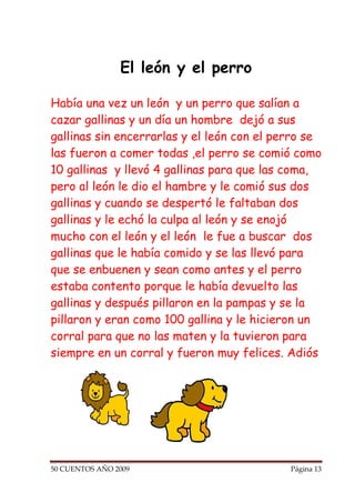 El león y el perro

Había una vez un león y un perro que salían a
cazar gallinas y un día un hombre dejó a sus
gallinas sin encerrarlas y el león con el perro se
las fueron a comer todas ,el perro se comió como
10 gallinas y llevó 4 gallinas para que las coma,
pero al león le dio el hambre y le comió sus dos
gallinas y cuando se despertó le faltaban dos
gallinas y le echó la culpa al león y se enojó
mucho con el león y el león le fue a buscar dos
gallinas que le había comido y se las llevó para
que se enbuenen y sean como antes y el perro
estaba contento porque le había devuelto las
gallinas y después pillaron en la pampas y se la
pillaron y eran como 100 gallina y le hicieron un
corral para que no las maten y la tuvieron para
siempre en un corral y fueron muy felices. Adiós




50 CUENTOS AÑO 2009                         Página 13
 
