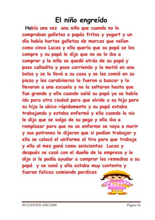 El niño engreído
  Había una vez una niña que cuando no le
compraban galletas o papás fritas y yogurt y un
día había hartas galletas de marcas que valían
como cinco Lucas y ella quería que su papá se los
compre y su papá le dijo que no se lo iba a
comprar y la niña se quedó atrás de su papá y
paso calladita y paso corriendo y la metió en una
bolsa y se lo llevó a su casa y se las comió en su
pieza y los carabineros la fueron a buscar y la
llevaron a una escuela y no la soltaron hasta que
fue grande y ella cuando salió su papá ya se había
ido para otra ciudad para que olvide a su hija pero
su hija lo ubico rápidamente y su papá estaba
trabajando y estaba enfermó y ella cuando lo vio
le dijo que se salga de su pega y ella iba a
remplazar para que no se enferme se vaya a morir
y sus patrones le dijeron que si podían trabajar y
ella se colocó el uniforme al tiro para que trabaje
y ella al mes ganó como seiscientas Lucas y
después se casó con el dueño de la empresa y le
dijo si le podía ayudar a comprar los remedios a su
papá y se sanó y ella estaba muy contenta y
fueron felices comiendo perdices




50 CUENTOS AÑO 2009                          Página 14
 