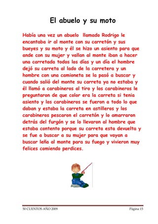 El abuelo y su moto

Había una vez un abuelo llamado Rodrigo le
encantaba ir al monte con su carretón y sus
bueyes y su moto y él se hizo un asiento para que
ande con su mujer y vallan al monte iban a hacer
una carretada todos los días y un día el hombre
dejó su carreta al lado de la carretera y un
hombre con una camioneta se la pasó a buscar y
cuando salió del monte su carreta ya no estaba y
él llamó a carabineros al tiro y los carabineros le
preguntaron de que color era la carreta si tenia
asiento y los carabineros se fueron a todo lo que
daban y estaba la carreta en astilleros y los
carabineros pescaron el carretón y lo amarraron
detrás del furgón y se lo llevaron al hombre que
estaba contento porque su carreta esta devuelta y
se fue a buscar a su mujer para que vayan a
buscar leña al monte para su fuego y vivieron muy
felices comiendo perdices.




50 CUENTOS AÑO 2009                           Página 15
 