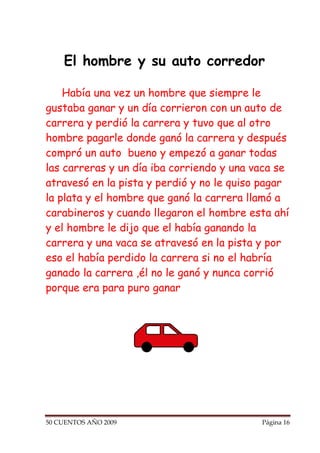 El hombre y su auto corredor

    Había una vez un hombre que siempre le
gustaba ganar y un día corrieron con un auto de
carrera y perdió la carrera y tuvo que al otro
hombre pagarle donde ganó la carrera y después
compró un auto bueno y empezó a ganar todas
las carreras y un día iba corriendo y una vaca se
atravesó en la pista y perdió y no le quiso pagar
la plata y el hombre que ganó la carrera llamó a
carabineros y cuando llegaron el hombre esta ahí
y el hombre le dijo que el había ganando la
carrera y una vaca se atravesó en la pista y por
eso el había perdido la carrera si no el habría
ganado la carrera ,él no le ganó y nunca corrió
porque era para puro ganar




50 CUENTOS AÑO 2009                        Página 16
 