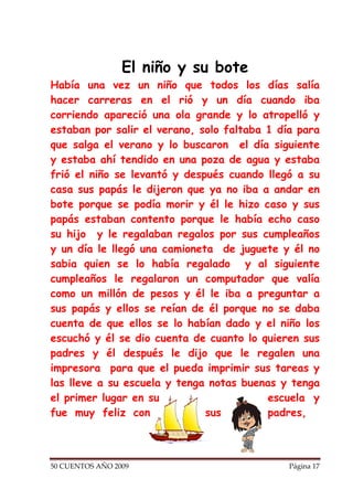El niño y su bote
Había una vez un niño que todos los días salía
hacer carreras en el rió y un día cuando iba
corriendo apareció una ola grande y lo atropelló y
estaban por salir el verano, solo faltaba 1 día para
que salga el verano y lo buscaron el día siguiente
y estaba ahí tendido en una poza de agua y estaba
frió el niño se levantó y después cuando llegó a su
casa sus papás le dijeron que ya no iba a andar en
bote porque se podía morir y él le hizo caso y sus
papás estaban contento porque le había echo caso
su hijo y le regalaban regalos por sus cumpleaños
y un día le llegó una camioneta de juguete y él no
sabia quien se lo había regalado y al siguiente
cumpleaños le regalaron un computador que valía
como un millón de pesos y él le iba a preguntar a
sus papás y ellos se reían de él porque no se daba
cuenta de que ellos se lo habían dado y el niño los
escuchó y él se dio cuenta de cuanto lo quieren sus
padres y él después le dijo que le regalen una
impresora para que el pueda imprimir sus tareas y
las lleve a su escuela y tenga notas buenas y tenga
el primer lugar en su                     escuela y
fue muy feliz con             sus         padres,



50 CUENTOS AÑO 2009                           Página 17
 