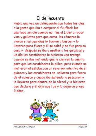 El delincuente
Había una vez un delincuente que todos los días
a la gente que iba a comprar al fullflech las
asaltaba ,un día cuando no fue al Líder a robar
vino y galletas para que coma las cámaras lo
vieron y los guardias lo fueron a buscar y lo
llevaron para fuera y él se soltó y se fue para su
casa y después se iba a asaltar a los quioscos y
un día los carabineros le hicieron una trampa
cuando se iba metiendo que le cierren la puerta
para que los carabineros lo pillen ,pero cuando se
metieron él estaba con un revolver adentro de el
quiosco y los carabineros se salieron para fuera
de el quiosco y cuado iba saliendo lo pescaron y
lo llevaron para dentro de la cárcel y lo hicieron
que declare y él dijo que fue y lo dejaron preso
2 años .




50 CUENTOS AÑO 2009                         Página 18
 