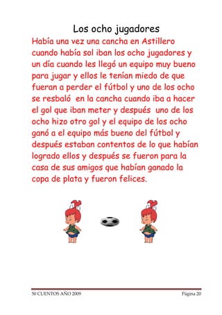 Los ocho jugadores
Había una vez una cancha en Astillero
cuando había sol iban los ocho jugadores y
un día cuando les llegó un equipo muy bueno
para jugar y ellos le tenían miedo de que
fueran a perder el fútbol y uno de los ocho
se resbaló en la cancha cuando iba a hacer
el gol que iban meter y después uno de los
ocho hizo otro gol y el equipo de los ocho
ganó a el equipo más bueno del fútbol y
después estaban contentos de lo que habían
logrado ellos y después se fueron para la
casa de sus amigos que habían ganado la
copa de plata y fueron felices.




50 CUENTOS AÑO 2009                   Página 20
 