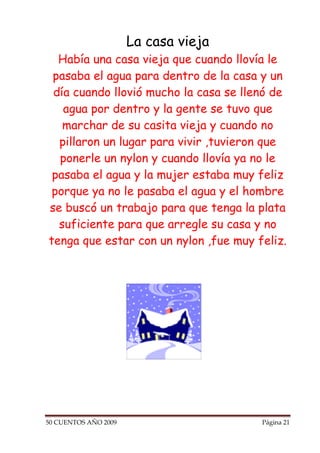 La casa vieja
  Había una casa vieja que cuando llovía le
 pasaba el agua para dentro de la casa y un
 día cuando llovió mucho la casa se llenó de
   agua por dentro y la gente se tuvo que
   marchar de su casita vieja y cuando no
  pillaron un lugar para vivir ,tuvieron que
  ponerle un nylon y cuando llovía ya no le
 pasaba el agua y la mujer estaba muy feliz
 porque ya no le pasaba el agua y el hombre
se buscó un trabajo para que tenga la plata
  suficiente para que arregle su casa y no
tenga que estar con un nylon ,fue muy feliz.




50 CUENTOS AÑO 2009                    Página 21
 