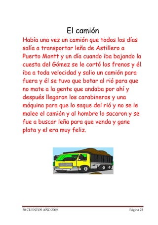 El camión
Había una vez un camión que todos los días
salía a transportar leña de Astillero a
Puerto Montt y un día cuando iba bajando la
cuesta del Gómez se le cortó los frenos y él
iba a toda velocidad y salio un camión para
fuera y él se tuvo que botar al rió para que
no mate a la gente que andaba por ahí y
después llegaron los carabineros y una
máquina para que lo saque del rió y no se le
malee el camión y al hombre lo sacaron y se
fue a buscar leña para que venda y gane
plata y el era muy feliz.




50 CUENTOS AÑO 2009                    Página 22
 