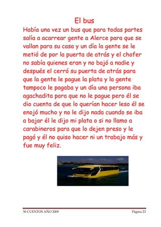 El bus
Había una vez un bus que para todas partes
salía a acarrear gente a Alerce para que se
vallan para su casa y un día la gente se le
metió de por la puerta de atrás y el chofer
no sabía quienes eran y no bajó a nadie y
después el cerró su puerta de atrás para
que la gente le pague la plata y la gente
tampoco le pagaba y un día una persona iba
agachadita para que no le pague pero él se
dio cuenta de que lo querían hacer leso él se
enojó mucho y no le dijo nada cuando se iba
a bajar él le dijo mi plata o si no llamo a
carabineros para que lo dejen preso y le
pagó y él no quiso hacer ni un trabajo más y
fue muy feliz.




50 CUENTOS AÑO 2009                     Página 23
 