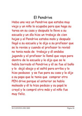 El Pendrive
Haba una vez un Pendrive que estaba muy
viejo y un niño lo ocupaba para que haga su
tarea en su casa y después lo lleve a su
escuela y un día hizo un trabajo de cien
hojas y el Pendrive estaba malo y después
llegó a su escuela y le dijo a su profesor que
se lo revise y cuando el profesor lo revisó
no tenia nada de trabajo y él andaba
jugando y el profesor lo llamó que vaya para
dentro de la escuela y le dijo que se le
había borrado el Pendrive y él se fue al baño
y lo dejó abajo y el saltó para arriba y lo
hizo pedazos y se fue para su casa y le dijo
a su papa que le tenia que comprar otro
PEN drive porque el anterior se había
maleado y él lo hizo pedazo y su papá le
creyó y le compró otro más y el niño fue
muy feliz.



50 CUENTOS AÑO 2009                     Página 24
 