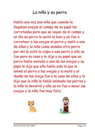 La niña y su perro

Había una vez una niña que cuando le
llegaban ovejas al campo de su papá las
correteaba para que se vayan de el campo y
un día su perro le quitó el lazo y se fue a
corretear a las ovejas el perro y mató a una
de ellas y la niña como andaba otro perro
por ahí le echó la culpa a ese perro y ella se
fue para su casa y le dijo a su papá que un
perro había matado a una de las ovejas y su
papá le dijo que ella había sido la que le
animó el perro a las ovejas y la mató y el
dueño de las oveja fue a la casa de ellos y le
dijo que la niña le había animado los perros y
la niña la devolvió y ella ya no fue a sacar las
ovejas y la niña fue muy feliz.




50 CUENTOS AÑO 2009                       Página 25
 