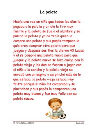La pelota

Había una vez un niño que todos los días le
pegaba a la pelota y un día la tiró muy
fuerte y la pelota se fue a el alambre y se
pinchó la pelota y ya no tenía quien le
compre una pelota y sus papás tampoco le
quisieron comprar otra pelota para que
juegue y después sus tíos le dieron 40 Lucas
y él se compró una pelota nueva para que
juegue y la pelota nueva se hizo amiga con la
pelota vieja y las dos se fueron a jugar con
el niño a la cancha y la pelota vieja se
enredó con un espino y se pinchó más de lo
que estaba ,la pelota vieja estaba muy
triste porque el niño las compraba y se
pinchaban y sus papás le compraron una
pelota muy buena y fue muy feliz con su
pelota nueva.




50 CUENTOS AÑO 2009                     Página 26
 