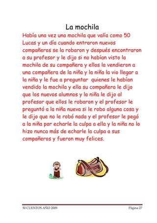 La mochila
Había una vez una mochila que valía como 50
Lucas y un día cuando entraron nuevos
compañeros se la robaron y después encontraron
a su profesor y le dijo si no habían visto la
mochila de su compañera y ellos la vendieron a
una compañera de la niña y la niña la vio llegar a
la niña y le fue a preguntar quienes le habían
vendido la mochila y ella su compañera le dijo
que los nuevos alumnos y la niña le dijo al
profesor que ellos le robaron y el profesor le
preguntó a la niña nueva si le robo alguna cosa y
le dijo que no le robó nada y el profesor le pegó
a la niña por echarle la culpa a ella y la niña no lo
hizo nunca más de echarle la culpa a sus
compañeros y fueron muy felices.




50 CUENTOS AÑO 2009                            Página 27
 