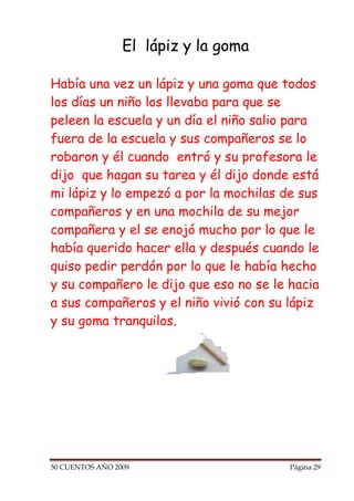 El lápiz y la goma

Había una vez un lápiz y una goma que todos
los días un niño los llevaba para que se
peleen la escuela y un día el niño salio para
fuera de la escuela y sus compañeros se lo
robaron y él cuando entró y su profesora le
dijo que hagan su tarea y él dijo donde está
mi lápiz y lo empezó a por la mochilas de sus
compañeros y en una mochila de su mejor
compañera y el se enojó mucho por lo que le
había querido hacer ella y después cuando le
quiso pedir perdón por lo que le había hecho
y su compañero le dijo que eso no se le hacia
a sus compañeros y el niño vivió con su lápiz
y su goma tranquilos.




50 CUENTOS AÑO 2009                     Página 29
 