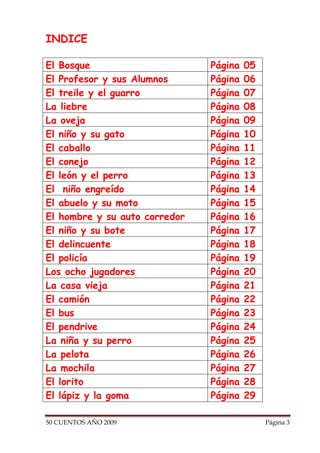 INDICE

El Bosque                      Página   05
El Profesor y sus Alumnos      Página   06
El treile y el guarro          Página   07
La liebre                      Página   08
La oveja                       Página   09
El niño y su gato              Página   10
El caballo                     Página   11
El conejo                      Página   12
El león y el perro             Página   13
El niño engreído               Página   14
El abuelo y su moto            Página   15
El hombre y su auto corredor   Página   16
El niño y su bote              Página   17
El delincuente                 Página   18
El policía                     Página   19
Los ocho jugadores             Página   20
La casa vieja                  Página   21
El camión                      Página   22
El bus                         Página   23
El pendrive                    Página   24
La niña y su perro             Página   25
La pelota                      Página   26
La mochila                     Página   27
El lorito                      Página   28
El lápiz y la goma             Página   29

50 CUENTOS AÑO 2009                          Página 3
 