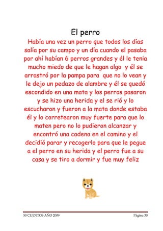 El perro
  Había una vez un perro que todos los días
salía por su campo y un día cuando el pasaba
por ahí habían 6 perros grandes y él le tenia
  mucho miedo de que le hagan algo y él se
arrastró por la pampa para que no lo vean y
 le dejo un pedazo de alambre y él se quedó
escondido en una mata y los perros pasaron
      y se hizo una herida y el se rió y lo
escucharon y fueron a la mata donde estaba
  él y lo corretearon muy fuerte para que lo
     maten pero no lo pudieron alcanzar y
     encontró una cadena en el camino y el
decidió parar y recogerlo para que le pegue
  a el perro en su herida y el perro fue a su
    casa y se tiro a dormir y fue muy feliz




50 CUENTOS AÑO 2009                     Página 30
 