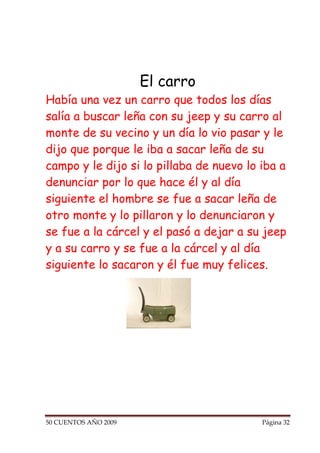 El carro
Había una vez un carro que todos los días
salía a buscar leña con su jeep y su carro al
monte de su vecino y un día lo vio pasar y le
dijo que porque le iba a sacar leña de su
campo y le dijo si lo pillaba de nuevo lo iba a
denunciar por lo que hace él y al día
siguiente el hombre se fue a sacar leña de
otro monte y lo pillaron y lo denunciaron y
se fue a la cárcel y el pasó a dejar a su jeep
y a su carro y se fue a la cárcel y al día
siguiente lo sacaron y él fue muy felices.




50 CUENTOS AÑO 2009                       Página 32
 