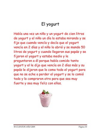 El yogurt

Había una vez un niño y un yogurt de cien litros
de yogurt y el niño un día lo estaba mirando y se
fijo que cuando vencía y decía que el yogurt
vencía en 2 días y el niño lo abrió y se mando 50
litros de yogurt y cuando llegaron sus papás y se
fijaron el yogurt y estaba medio y le
preguntaron a él porque había comido tanto
yogurt y el le dijo que vencía en 2 días más y su
papás le dijeron que lo coma todo el yogurt para
que no se eche a perder el yogurt y se lo comió
todo y lo compraron otro para que sea muy
fuerte y sea muy feliz con ellos.




50 CUENTOS AÑO 2009                         Página 33
 