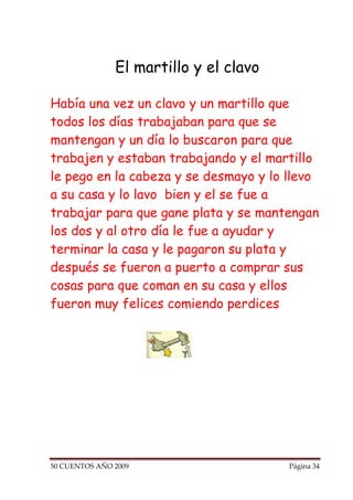 El martillo y el clavo

Había una vez un clavo y un martillo que
todos los días trabajaban para que se
mantengan y un día lo buscaron para que
trabajen y estaban trabajando y el martillo
le pego en la cabeza y se desmayo y lo llevo
a su casa y lo lavo bien y el se fue a
trabajar para que gane plata y se mantengan
los dos y al otro día le fue a ayudar y
terminar la casa y le pagaron su plata y
después se fueron a puerto a comprar sus
cosas para que coman en su casa y ellos
fueron muy felices comiendo perdices




50 CUENTOS AÑO 2009                     Página 34
 