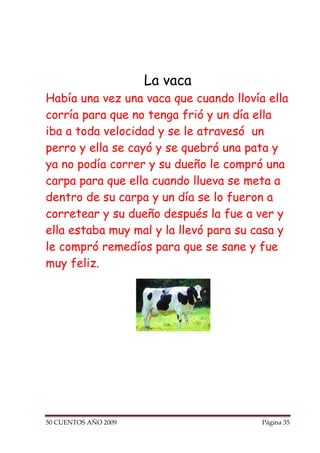 La vaca
Había una vez una vaca que cuando llovía ella
corría para que no tenga frió y un día ella
iba a toda velocidad y se le atravesó un
perro y ella se cayó y se quebró una pata y
ya no podía correr y su dueño le compró una
carpa para que ella cuando llueva se meta a
dentro de su carpa y un día se lo fueron a
corretear y su dueño después la fue a ver y
ella estaba muy mal y la llevó para su casa y
le compró remedíos para que se sane y fue
muy feliz.




50 CUENTOS AÑO 2009                     Página 35
 