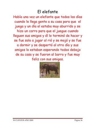 El elefante
Había una vez un elefante que todos los días
 cuando le llega gente a su casa para que el
  juega y un día el estaba muy aburrido y se
   hizo un carro para que el juegue cuando
lleguen sus amigos y él lo terminó de hacer y
 se fue solo a jugar al rió y se mojó y se fue
   a dormir y se despertó al otro día y sus
  amigos lo estaban esperando todos debajo
  de su casa y se fueron al barro y fue muy
             feliz con sus amigos.




50 CUENTOS AÑO 2009                     Página 36
 