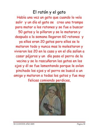 El ratón y el gato
   Había una vez un gato que cuando lo veía
 salir y un día el gato se creo una trampa
 para matar a los ratones y se fue a buscar
    50 gatos y lo pillaron y se lo mataron y
 después a la semana llegaron 60 ratones y
    ya ellos eran 20 gatos pero ellos se lo
 mataron todo y nunca mas lo molestaron y
vivieron los 20 en la casa y en el día salían a
  casar pájaros y un día paso el perro de la
  vecina y se lo rascuñaron los gatos en los
 ojos y él se fue lamentando porque le avían
  pinchado los ojos y el perro se buscó a un
amigo y mataron a todas los gatos y fue muy
          felices comiendo perdices,




50 CUENTOS AÑO 2009                      Página 38
 