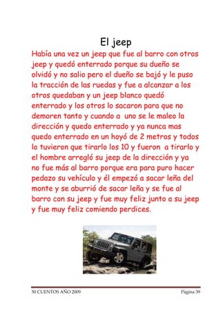 El jeep
Había una vez un jeep que fue al barro con otros
jeep y quedó enterrado porque su dueño se
olvidó y no salio pero el dueño se bajó y le puso
la tracción de las ruedas y fue a alcanzar a los
otros quedaban y un jeep blanco quedó
enterrado y los otros lo sacaron para que no
demoren tanto y cuando a uno se le maleo la
dirección y quedo enterrado y ya nunca mas
quedo enterrado en un hoyó de 2 metros y todos
lo tuvieron que tirarlo los 10 y fueron a tirarlo y
el hombre arregló su jeep de la dirección y ya
no fue más al barro porque era para puro hacer
pedazo su vehículo y él empezó a sacar leña del
monte y se aburrió de sacar leña y se fue al
barro con su jeep y fue muy feliz junto a su jeep
y fue muy feliz comiendo perdices.




50 CUENTOS AÑO 2009                          Página 39
 