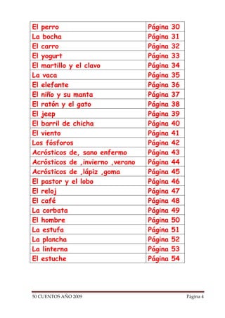 El perro                          Página   30
La bocha                          Página   31
El carro                          Página   32
El yogurt                         Página   33
El martillo y el clavo            Página   34
La vaca                           Página   35
El elefante                       Página   36
El niño y su manta                Página   37
El ratón y el gato                Página   38
El jeep                           Página   39
El barril de chicha               Página   40
El viento                         Página   41
Los fósforos                      Página   42
Acrósticos de, sano enfermo       Página   43
Acrósticos de ,invierno ,verano   Página   44
Acrósticos de ,lápiz ,goma        Página   45
El pastor y el lobo               Página   46
El reloj                          Página   47
El café                           Página   48
La corbata                        Página   49
El hombre                         Página   50
La estufa                         Página   51
La plancha                        Página   52
La linterna                       Página   53
El estuche                        Página   54




50 CUENTOS AÑO 2009                             Página 4
 