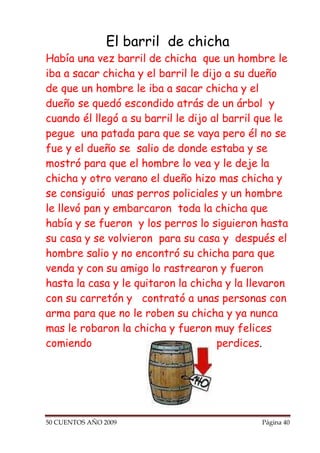 El barril de chicha
Había una vez barril de chicha que un hombre le
iba a sacar chicha y el barril le dijo a su dueño
de que un hombre le iba a sacar chicha y el
dueño se quedó escondido atrás de un árbol y
cuando él llegó a su barril le dijo al barril que le
pegue una patada para que se vaya pero él no se
fue y el dueño se salio de donde estaba y se
mostró para que el hombre lo vea y le deje la
chicha y otro verano el dueño hizo mas chicha y
se consiguió unas perros policiales y un hombre
le llevó pan y embarcaron toda la chicha que
había y se fueron y los perros lo siguieron hasta
su casa y se volvieron para su casa y después el
hombre salio y no encontró su chicha para que
venda y con su amigo lo rastrearon y fueron
hasta la casa y le quitaron la chicha y la llevaron
con su carretón y contrató a unas personas con
arma para que no le roben su chicha y ya nunca
mas le robaron la chicha y fueron muy felices
comiendo                             perdices.




50 CUENTOS AÑO 2009                           Página 40
 