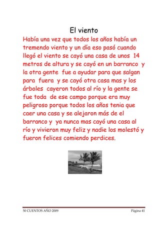 El viento
Había una vez que todos los años había un
tremendo viento y un día eso pasó cuando
llegó el viento se cayó una casa de unos 14
metros de altura y se cayó en un barranco y
la otra gente fue a ayudar para que salgan
para fuera y se cayó otra casa mas y los
árboles cayeron todos al río y la gente se
fue toda de ese campo porque era muy
peligroso porque todos los años tenia que
caer una casa y se alejaron más de el
barranco y ya nunca mas cayó una casa al
río y vivieron muy feliz y nadie los molestó y
fueron felices comiendo perdices.




50 CUENTOS AÑO 2009                     Página 41
 