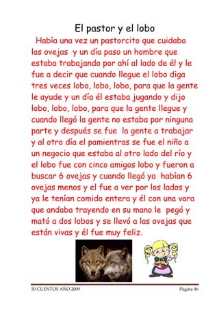 El pastor y el lobo
  Había una vez un pastorcito que cuidaba
las ovejas y un día paso un hombre que
estaba trabajando por ahí al lado de él y le
fue a decir que cuando llegue el lobo diga
tres veces lobo, lobo, lobo, para que la gente
le ayude y un día él estaba jugando y dijo
lobo, lobo, lobo, para que la gente llegue y
cuando llegó la gente no estaba por ninguna
parte y después se fue la gente a trabajar
y al otro día el pamientras se fue el niño a
un negocio que estaba al otro lado del río y
el lobo fue con cinco amigos lobo y fueron a
buscar 6 ovejas y cuando llegó ya habían 6
ovejas menos y el fue a ver por los lados y
ya le tenían comido entera y él con una vara
que andaba trayendo en su mano le pegó y
mató a dos lobos y se llevó a las ovejas que
están vivas y él fue muy feliz.




50 CUENTOS AÑO 2009                     Página 46
 