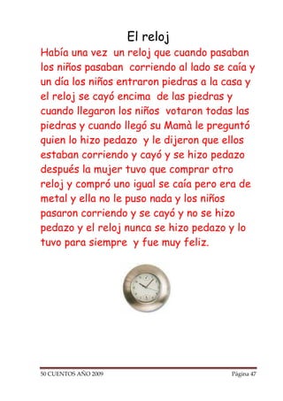 El reloj
Había una vez un reloj que cuando pasaban
los niños pasaban corriendo al lado se caía y
un día los niños entraron piedras a la casa y
el reloj se cayó encima de las piedras y
cuando llegaron los niños votaron todas las
piedras y cuando llegó su Mamà le preguntó
quien lo hizo pedazo y le dijeron que ellos
estaban corriendo y cayó y se hizo pedazo
después la mujer tuvo que comprar otro
reloj y compró uno igual se caía pero era de
metal y ella no le puso nada y los niños
pasaron corriendo y se cayó y no se hizo
pedazo y el reloj nunca se hizo pedazo y lo
tuvo para siempre y fue muy feliz.




50 CUENTOS AÑO 2009                     Página 47
 