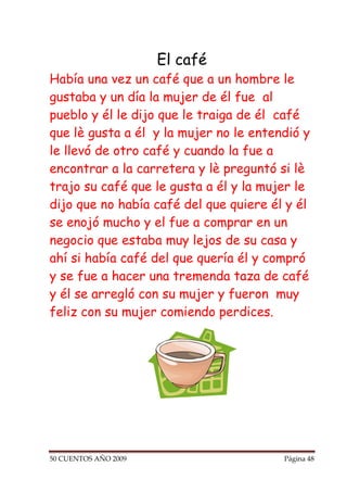 El café
Había una vez un café que a un hombre le
gustaba y un día la mujer de él fue al
pueblo y él le dijo que le traiga de él café
que lè gusta a él y la mujer no le entendió y
le llevó de otro café y cuando la fue a
encontrar a la carretera y lè preguntó si lè
trajo su café que le gusta a él y la mujer le
dijo que no había café del que quiere él y él
se enojó mucho y el fue a comprar en un
negocio que estaba muy lejos de su casa y
ahí si había café del que quería él y compró
y se fue a hacer una tremenda taza de café
y él se arregló con su mujer y fueron muy
feliz con su mujer comiendo perdices.




50 CUENTOS AÑO 2009                     Página 48
 