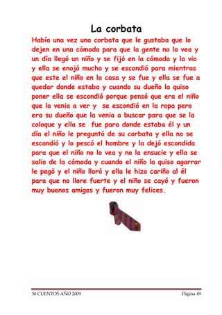 La corbata
Había una vez una corbata que le gustaba que lo
dejen en una cómoda para que la gente no la vea y
un día llegó un niño y se fijó en la cómoda y la vio
y ella se enojó mucho y se escondió para mientras
que este el niño en la casa y se fue y ella se fue a
quedar donde estaba y cuando su dueño la quiso
poner ella se escondió porque pensó que era el niño
que la venia a ver y se escondió en la ropa pero
era su dueño que la venia a buscar para que se la
coloque y ella se fue para donde estaba él y un
día el niño le preguntó de su corbata y ella no se
escondió y lo pescó el hombre y la dejó escondida
para que el niño no lo vea y no la ensucie y ella se
salio de la cómoda y cuando el niño la quiso agarrar
le pegó y el niño lloró y ella le hizo cariño al él
para que no llore fuerte y el niño se cayó y fueron
muy buenos amigos y fueron muy felices.




50 CUENTOS AÑO 2009                           Página 49
 