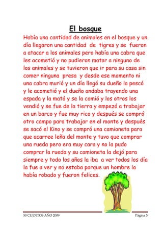 El bosque
Había una cantidad de animales en el bosque y un
día llegaron una cantidad de tigres y se fueron
a atacar a los animales pero había una cabra que
les acometió y no pudieron matar a ninguno de
los animales y se tuvieron que ir para su casa sin
comer ninguna presa y desde ese momento ni
una cabra murió y un día llegó su dueño la pescó
y le acometió y el dueño andaba trayendo una
espada y la mató y se la comió y los otros los
vendió y se fue de la tierra y empezó a trabajar
en un barco y fue muy rico y después se compró
otro campo para trabajar en el monte y después
se sacó el Kino y se compró una camioneta para
que acarree leña del monte y tuvo que comprar
una rueda pero era muy cara y no la pudo
comprar la rueda y su camioneta la dejó para
siempre y todo los años la iba a ver todos los día
la fue a ver y no estaba porque un hombre la
había robado y fueron felices.




50 CUENTOS AÑO 2009                          Página 5
 