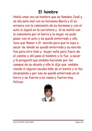 El hombre
Había unas vez un hombre que se llamaba José y
un día salio mal con su hermana María y él se
arranca con la camioneta de su hermana y con el
auto lo siguió en la carretera y él se metió con
la camioneta por el barro y la mujer no pudo
pasar con el auto y se quedó enterrado y ella
tuvo que llamar a él marido para que la vaya a
sacar de donde se quedó enterrada y su marido
fue para otro lado y mujer salio para fuera de
el camino y ahí paso el hombre y lo fue a sacar
y le preguntó que andaba haciendo por los
campos de su abuelo y ella le dijo que andaba
viendo si alguien sacaba leña de el monte y lo iba
alcanzando y por eso se quedó enterrada en el
barro y se fueron a su casas y fueron muy
felices.




50 CUENTOS AÑO 2009                         Página 50
 