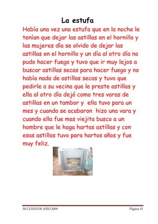 La estufa
Había una vez una estufa que en la noche le
tenían que dejar las astillas en el hornillo y
las mujeres día se olvido de dejar las
astillas en el hornillo y un día al otro día no
pudo hacer fuego y tuvo que ir muy lejos a
buscar astillas secas para hacer fuego y no
había nada de astillas secas y tuvo que
pedirle a su vecina que le preste astillas y
ella al otro día dejó como tres varas de
astillas en un tambor y ella tuvo para un
mes y cuando se acabaron hizo una vara y
cuando ella fue mas viejita busco a un
hombre que le haga hartas astillas y con
esas astillas tuvo para hartos años y fue
muy feliz.




50 CUENTOS AÑO 2009                       Página 51
 