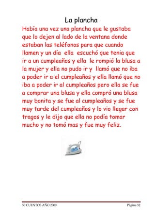 La plancha
Había una vez una plancha que le gustaba
que lo dejen al lado de la ventana donde
estaban las teléfonos para que cuando
llamen y un día ella escuchó que tenia que
ir a un cumpleaños y ella le rompió la blusa a
la mujer y ella no pudo ir y llamó que no iba
a poder ir a el cumpleaños y ella llamó que no
iba a poder ir al cumpleaños pero ella se fue
a comprar una blusa y ella compró una blusa
muy bonita y se fue al cumpleaños y se fue
muy tarde del cumpleaños y lo vio llegar con
tragos y le dijo que ella no podía tomar
mucho y no tomó mas y fue muy feliz.




50 CUENTOS AÑO 2009                     Página 52
 