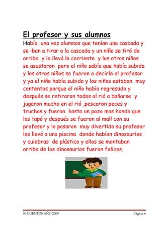 El profesor y sus alumnos
Había una vez alumnos que tenían una cascada y
se iban a tirar a la cascada y un niño se tiró de
arriba y lo llevó la corriente y los otros niños
se asustaron pero el niño sabía que había subida
y los otros niños se fueron a decirle al profesor
y ya el niño había subido y los niños estaban muy
contentos porque el niño había regresado y
después se retiraron todos al rió a bañarse y
jugaron mucho en el rió ,pescaron peces y
truchas y fueron hasta un pozo mas hondo que
los tapó y después se fueron al mall con su
profesor y lo pasaron muy divertido su profesor
los llevó a una piscina donde habían dinosaurios
y culebras de plástico y ellos se montaban
arriba de los dinosaurios fueron felices.




50 CUENTOS AÑO 2009                         Página 6
 