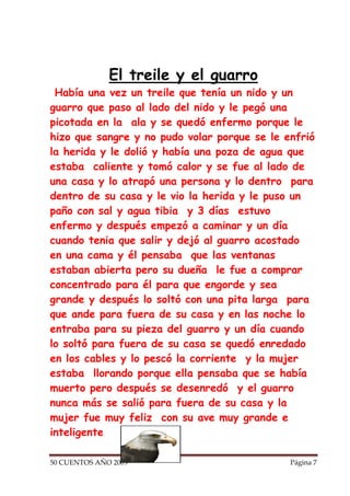 El treile y el guarro
 Había una vez un treile que tenía un nido y un
guarro que paso al lado del nido y le pegó una
picotada en la ala y se quedó enfermo porque le
hizo que sangre y no pudo volar porque se le enfrió
la herida y le dolió y había una poza de agua que
estaba caliente y tomó calor y se fue al lado de
una casa y lo atrapó una persona y lo dentro para
dentro de su casa y le vio la herida y le puso un
paño con sal y agua tibia y 3 días estuvo
enfermo y después empezó a caminar y un día
cuando tenia que salir y dejó al guarro acostado
en una cama y él pensaba que las ventanas
estaban abierta pero su dueña le fue a comprar
concentrado para él para que engorde y sea
grande y después lo soltó con una pita larga para
que ande para fuera de su casa y en las noche lo
entraba para su pieza del guarro y un día cuando
lo soltó para fuera de su casa se quedó enredado
en los cables y lo pescó la corriente y la mujer
estaba llorando porque ella pensaba que se había
muerto pero después se desenredó y el guarro
nunca más se salió para fuera de su casa y la
mujer fue muy feliz con su ave muy grande e
inteligente

50 CUENTOS AÑO 2009                           Página 7
 