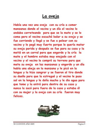 La oveja

Había una vez una oveja con su cría a comer
manzanas donde el vecino y un día el vecino lo
andaba correteando para que se la mate y se lo
coma pero el vecino escuchó balar a su oveja y se
fue corriendo y llegó y se fue a pelear con su
vecino y le pegó muy fuerte porque le quería matar
su oveja parida y después se fue para su casa y la
metió en un corral para que engorde y la cría la
mate y el hombre estaba muy enojado con el
vecino y el vecino le compró su terreno para que
meta su oveja en las manzanas y engorde y un día
había una abeja en la manzana y le picó en la
lengua y la hizo sangrar y se fueron al tiro donde
su dueño para que la estregué y el vecino le puso
sal en la lengua y le dolía mucho y le dio agua para
que tome y la entró para dentro de su casa y
nunca la sacó para fuera de la casa y estaba él
con su mujer y la oveja con su cría fueron muy
felices.




50 CUENTOS AÑO 2009                            Página 9
 