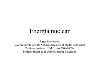 Energía nuclear
                       Jorge Riechmann
Vicepresidente de CIMA (Científicos por el Medio Ambiente)
         Profesor invitado UCM (curso 2008-2009)
       Profesor titular de la Universidad de Barcelona
 