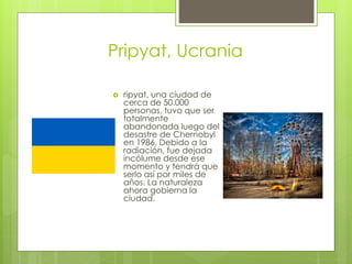 Pripyat, Ucrania
 ripyat, una ciudad de
cerca de 50.000
personas, tuvo que ser
totalmente
abandonada luego del
desastre de Chernobyl
en 1986. Debido a la
radiación, fue dejada
incólume desde ese
momento y tendrá que
serlo así por miles de
años. La naturaleza
ahora gobierna la
ciudad.
 