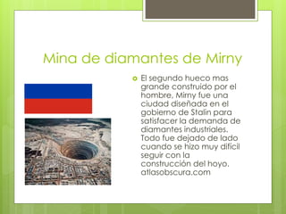 Mina de diamantes de Mirny
 El segundo hueco mas
grande construido por el
hombre, Mirny fue una
ciudad diseñada en el
gobierno de Stalin para
satisfacer la demanda de
diamantes industriales.
Todo fue dejado de lado
cuando se hizo muy difícil
seguir con la
construcción del hoyo.
atlasobscura.com
 